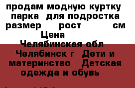 продам модную куртку (парка) для подростка размер 48, рост 160-162 см. › Цена ­ 2 200 - Челябинская обл., Челябинск г. Дети и материнство » Детская одежда и обувь   